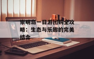 崇明岛一日游团购全攻略：生态与乐趣的完美结合