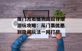 厦门万石植物园超详细游玩攻略：从门票优惠到隐藏玩法一网打尽