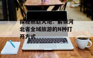 探秘燕赵大地：解锁河北省全域旅游的N种打开方式