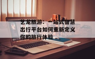艺龙旅游：一站式智慧出行平台如何重新定义你的旅行体验