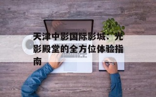 天津中影国际影城：光影殿堂的全方位体验指南