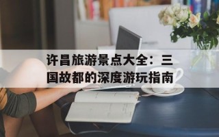 许昌旅游景点大全：三国故都的深度游玩指南