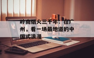 岭南烟火三千年：在广州，看一场最地道的中国式浪漫