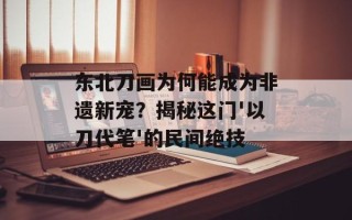 东北刀画为何能成为非遗新宠？揭秘这门'以刀代笔'的民间绝技