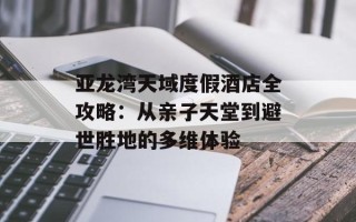 亚龙湾天域度假酒店全攻略：从亲子天堂到避世胜地的多维体验