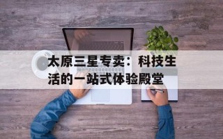 太原三星专卖：科技生活的一站式体验殿堂