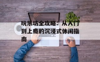 玩乐坊全攻略：从入门到上瘾的沉浸式休闲指南