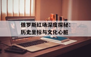 俄罗斯红场深度探秘：历史坐标与文化心脏