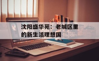 沈阳盛华苑：老城区里的新生活理想国