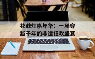 花鼓灯嘉年华：一场穿越千年的非遗狂欢盛宴