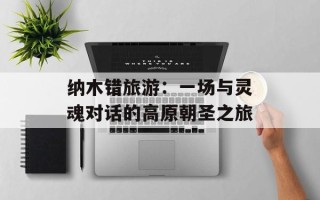 纳木错旅游：一场与灵魂对话的高原朝圣之旅