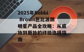 2025年Bobbi Brown芭比波朗明星产品全攻略：从底妆到唇妆的终极选择指南
