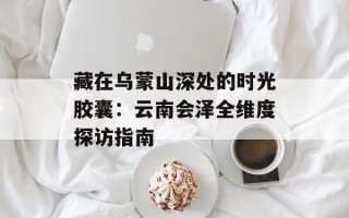 藏在乌蒙山深处的时光胶囊：云南会泽全维度探访指南