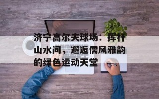 济宁高尔夫球场：挥杆山水间，邂逅儒风雅韵的绿色运动天堂