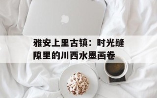 雅安上里古镇：时光缝隙里的川西水墨画卷