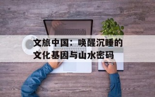 文旅中国：唤醒沉睡的文化基因与山水密码