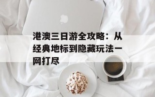 港澳三日游全攻略：从经典地标到隐藏玩法一网打尽