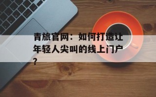 青旅官网：如何打造让年轻人尖叫的线上门户？