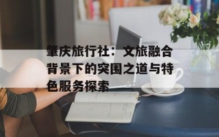 肇庆旅行社：文旅融合背景下的突围之道与特色服务探索