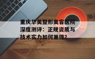 重庆华美整形美容医院深度测评：正规资质与技术实力如何兼得？