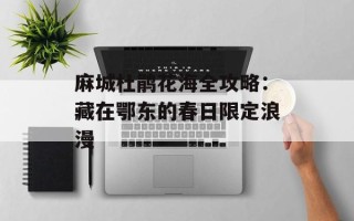 麻城杜鹃花海全攻略：藏在鄂东的春日限定浪漫