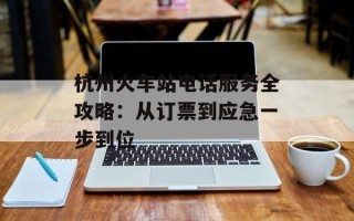 杭州火车站电话服务全攻略：从订票到应急一步到位