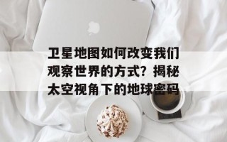 卫星地图如何改变我们观察世界的方式？揭秘太空视角下的地球密码
