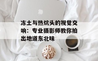 冻土与热炕头的视觉交响：专业摄影师教你拍出地道东北味