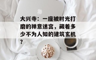大兴寺：一座被时光打磨的禅意迷宫，藏着多少不为人知的建筑玄机？