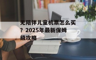 无陪伴儿童机票怎么买？2025年最新保姆级攻略