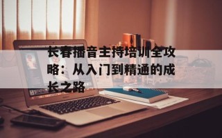 长春播音主持培训全攻略：从入门到精通的成长之路