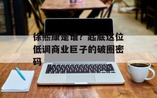 徐熙康是谁？起底这位低调商业巨子的破圈密码