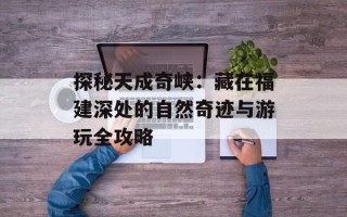 探秘天成奇峡：藏在福建深处的自然奇迹与游玩全攻略
