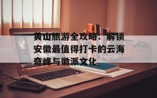 黄山旅游全攻略：解锁安徽最值得打卡的云海奇峰与徽派文化
