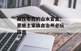 藏在鄂西的山水盲盒：恩施土家族自治州必玩指南