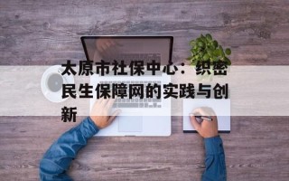 太原市社保中心：织密民生保障网的实践与创新