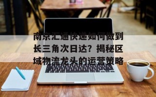 南京汇通快递如何做到长三角次日达？揭秘区域物流龙头的运营策略