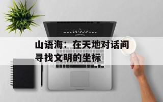 山语海：在天地对话间寻找文明的坐标
