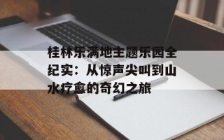 桂林乐满地主题乐园全纪实：从惊声尖叫到山水疗愈的奇幻之旅