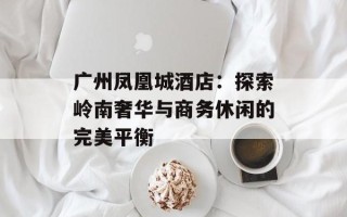 广州凤凰城酒店：探索岭南奢华与商务休闲的完美平衡