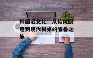 韩国酒文化：从传统酿造到现代餐桌的醇香之旅