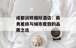 成都润邦国际酒店：商务差旅与城市度假的品质之选