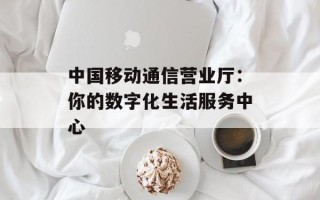 中国移动通信营业厅：你的数字化生活服务中心