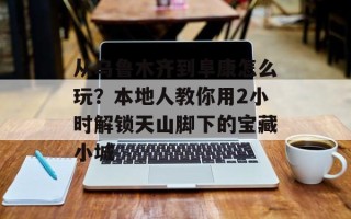 从乌鲁木齐到阜康怎么玩？本地人教你用2小时解锁天山脚下的宝藏小城
