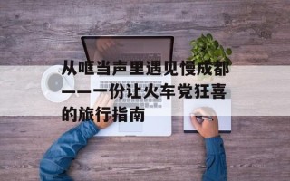 从哐当声里遇见慢成都——一份让火车党狂喜的旅行指南