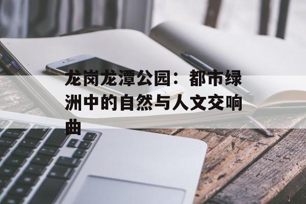 龙岗龙潭公园：都市绿洲中的自然与人文交响曲-第1张图片-