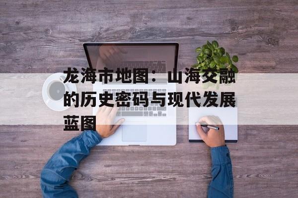 龙海市地图：山海交融的历史密码与现代发展蓝图-第1张图片-
