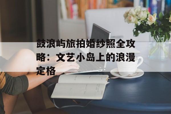 鼓浪屿旅拍婚纱照全攻略：文艺小岛上的浪漫定格-第1张图片-