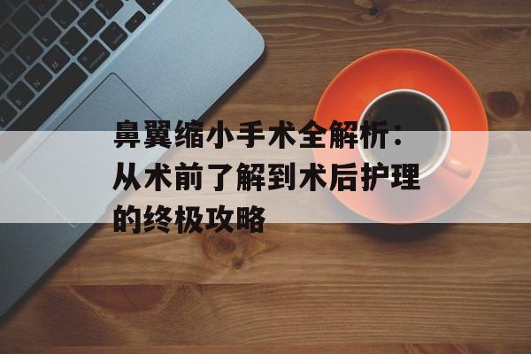 鼻翼缩小手术全解析：从术前了解到术后护理的终极攻略-第1张图片-