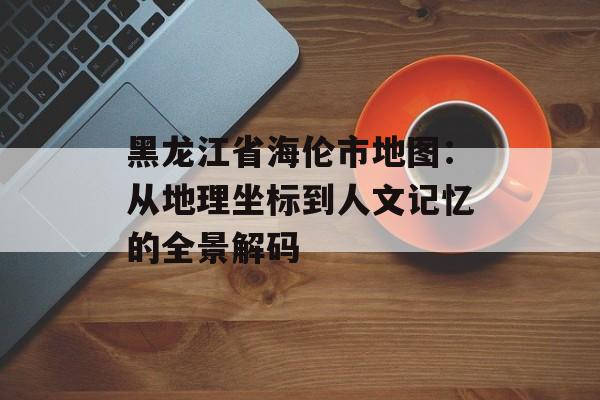黑龙江省海伦市地图：从地理坐标到人文记忆的全景解码-第1张图片-